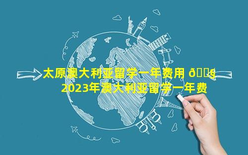 太原澳大利亚留学一年费用 🐧  2023年澳大利亚留学一年费用是多少钱